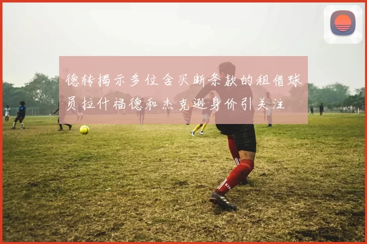 德转揭示多位含买断条款的租借球员拉什福德和杰克逊身价引关注