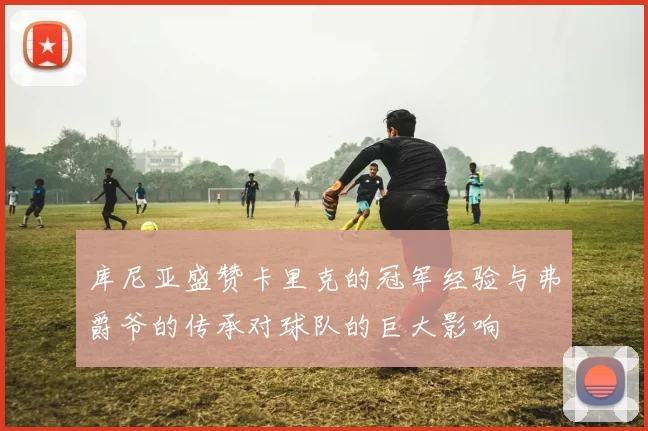 库尼亚盛赞卡里克的冠军经验与弗爵爷的传承对球队的巨大影响