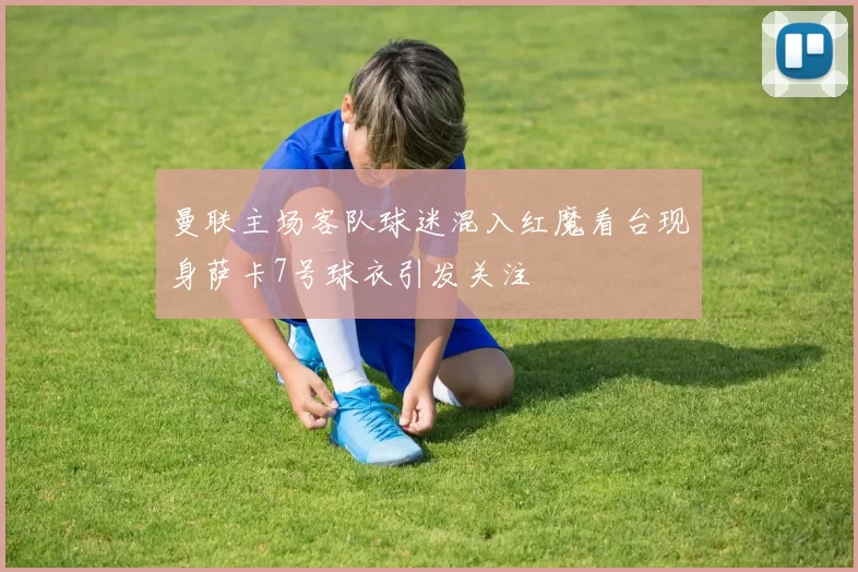 曼联主场客队球迷混入红魔看台现身萨卡7号球衣引发关注