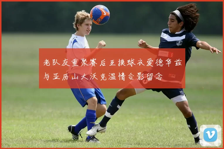 老队友重聚赛后互换球衣爱德华兹与亚历山大沃克温情合影留念