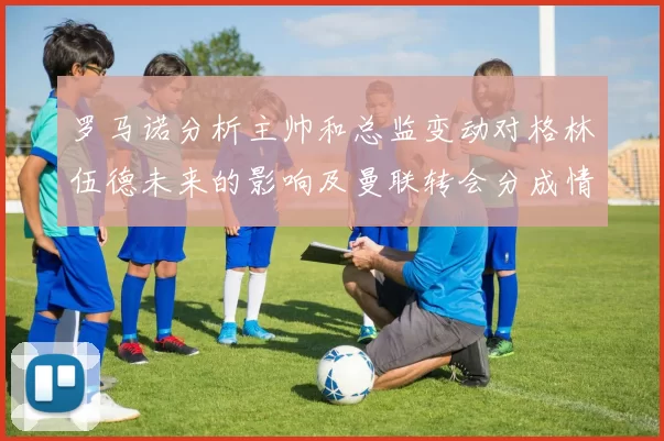 罗马诺分析主帅和总监变动对格林伍德未来的影响及曼联转会分成情况