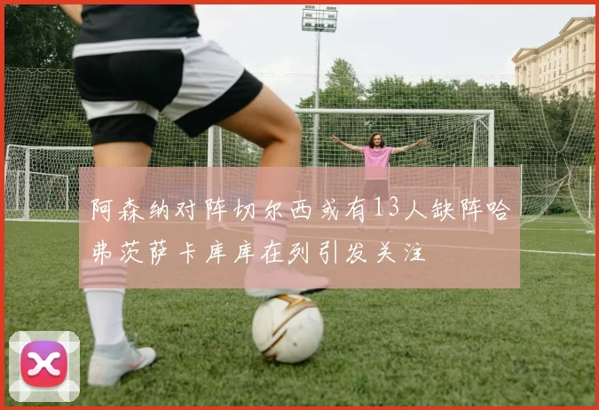 阿森纳对阵切尔西或有13人缺阵哈弗茨萨卡库库在列引发关注