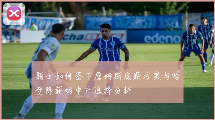 骑士如何签下詹姆斯底薪方案与哈登降薪的中产选择分析