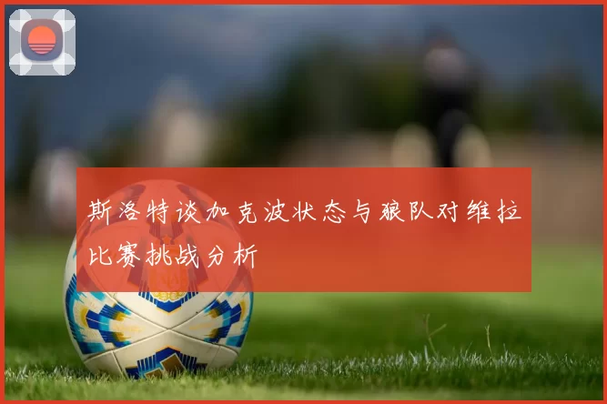 斯洛特谈加克波状态与狼队对维拉比赛挑战分析