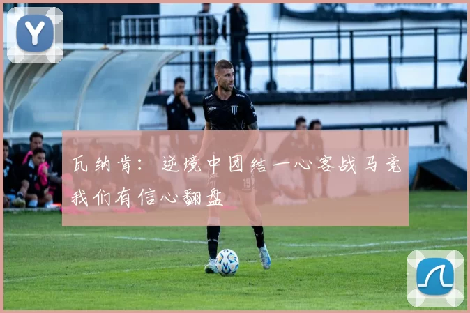 瓦纳肯：逆境中团结一心客战马竞我们有信心翻盘