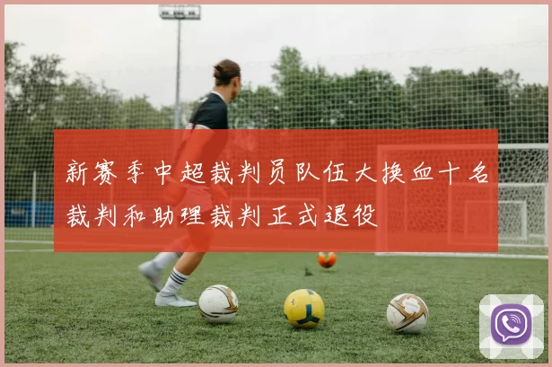新赛季中超裁判员队伍大换血十名裁判和助理裁判正式退役