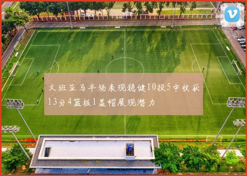文班亚马半场表现稳健10投5中收获13分4篮板1盖帽展现潜力