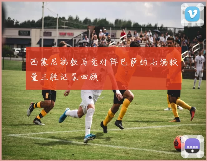西蒙尼执教马竞对阵巴萨的七场较量三胜记录回顾