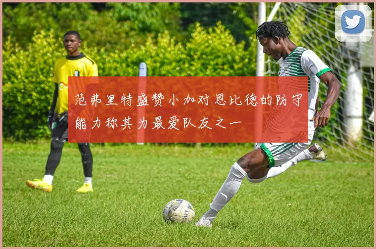 范弗里特盛赞小加对恩比德的防守能力称其为最爱队友之一