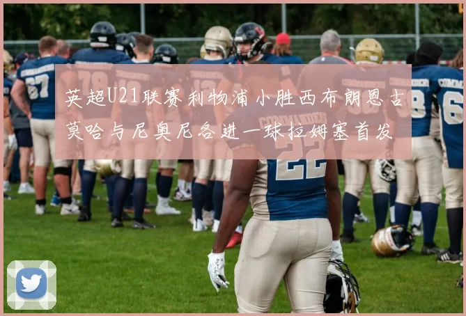 英超U21联赛利物浦小胜西布朗恩古莫哈与尼奥尼各进一球拉姆塞首发出战