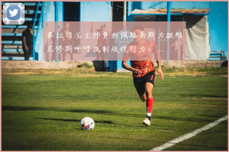 弗拉门戈主帅费利佩路易斯力挺维尼修斯呼吁抵制歧视行为