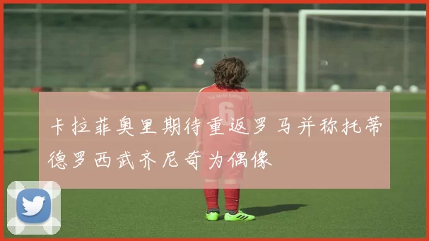 卡拉菲奥里期待重返罗马并称托蒂德罗西武齐尼奇为偶像