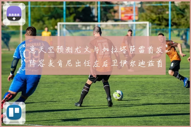 意天空预测尤文与加拉塔萨雷首发阵容麦肯尼出任左后卫伊尔迪兹首发出战