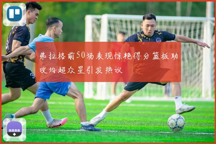 弗拉格前50场表现惊艳得分篮板助攻均超众星引发热议