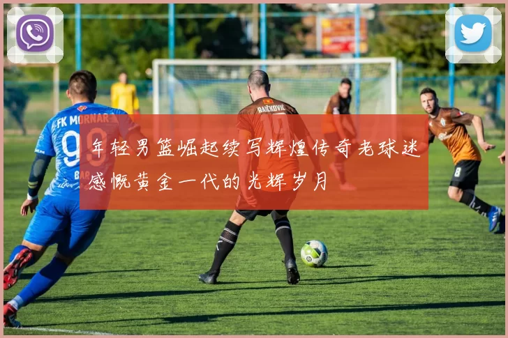 年轻男篮崛起续写辉煌传奇老球迷感慨黄金一代的光辉岁月