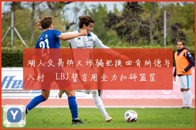 湖人交易热火诈骗犯换回肯纳德与八村塁LBJ誓言用全力扣碎篮筐