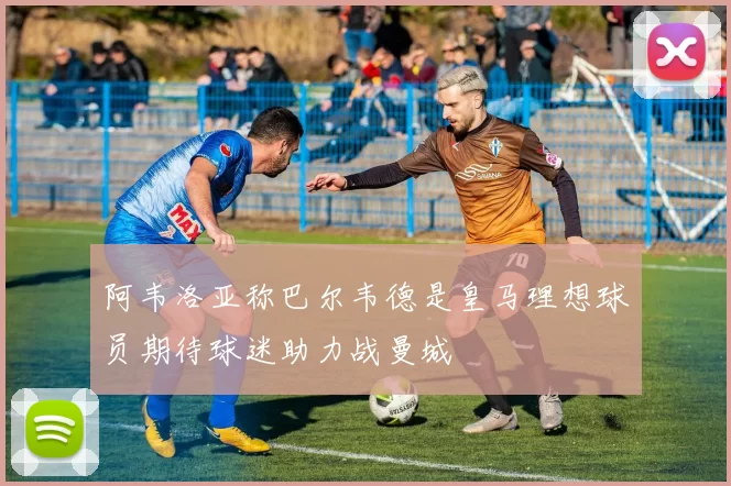 阿韦洛亚称巴尔韦德是皇马理想球员期待球迷助力战曼城