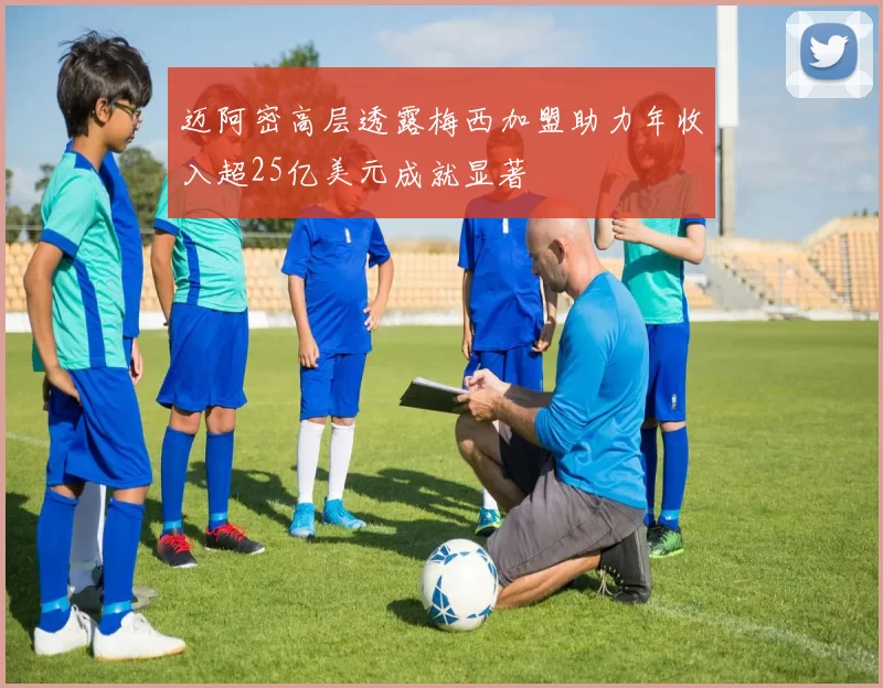 迈阿密高层透露梅西加盟助力年收入超25亿美元成就显著