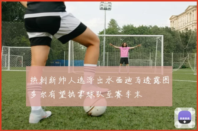 热刺新帅人选浮出水面迪马透露图多尔有望执掌球队至赛季末