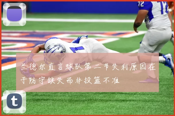 兰德尔直言球队第二节失利原因在于防守缺失而非投篮不准