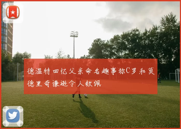 德温特回忆父亲命名趣事称C罗和莫德里奇谦逊令人钦佩