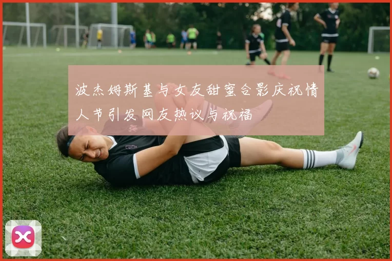 波杰姆斯基与女友甜蜜合影庆祝情人节引发网友热议与祝福