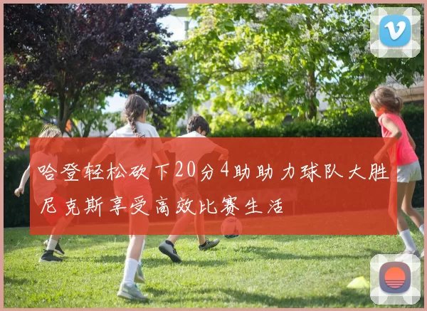 哈登轻松砍下20分4助助力球队大胜尼克斯享受高效比赛生活