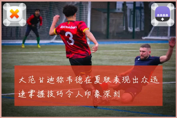大范甘迪称韦德在夏联表现出众迅速掌握技巧令人印象深刻