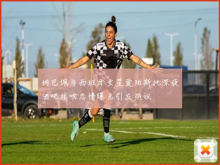 姆巴佩与西班牙女星爱珀斯托深夜酒吧接吻恋情曝光引发热议
