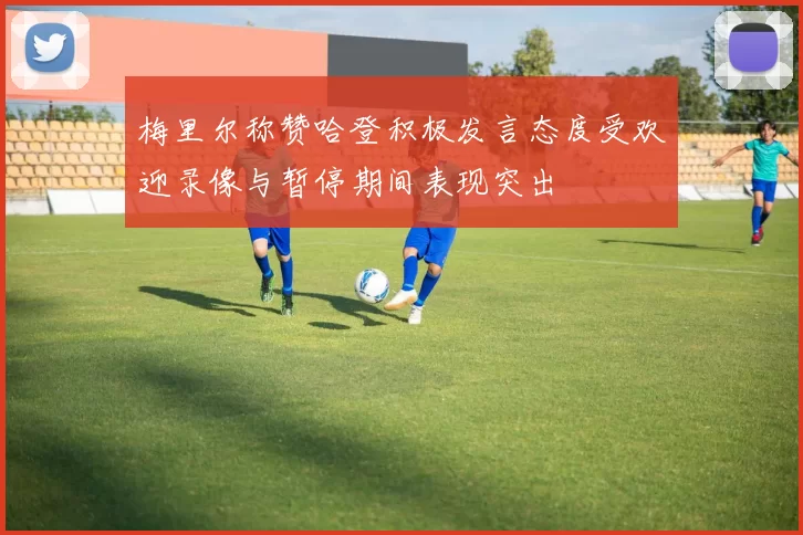 梅里尔称赞哈登积极发言态度受欢迎录像与暂停期间表现突出