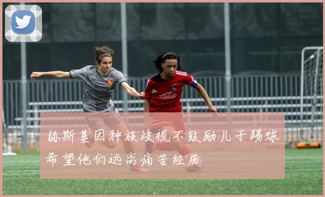 赫斯基因种族歧视不鼓励儿子踢球希望他们远离痛苦经历