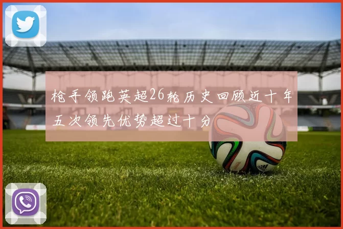 枪手领跑英超26轮历史回顾近十年五次领先优势超过十分