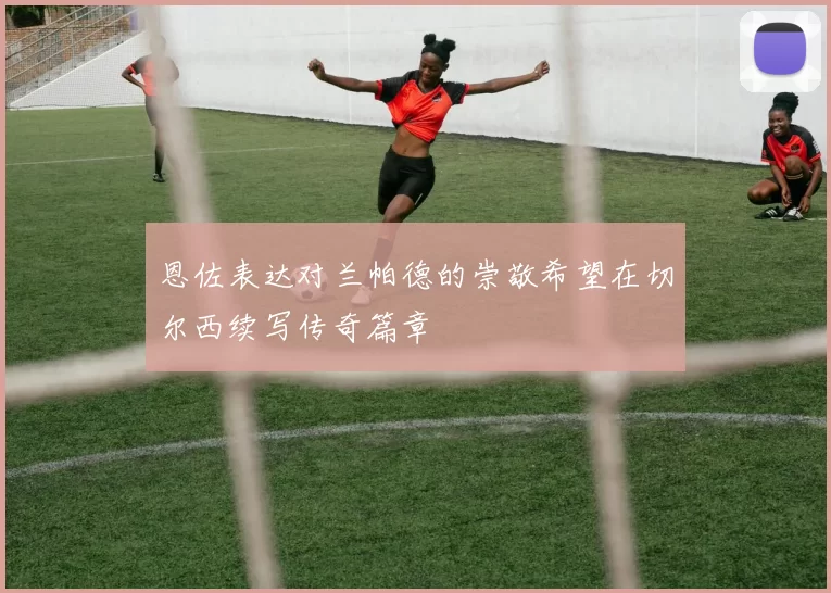恩佐表达对兰帕德的崇敬希望在切尔西续写传奇篇章