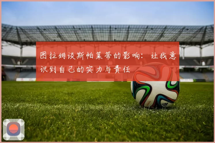 图拉姆谈斯帕莱蒂的影响：让我意识到自己的实力与责任