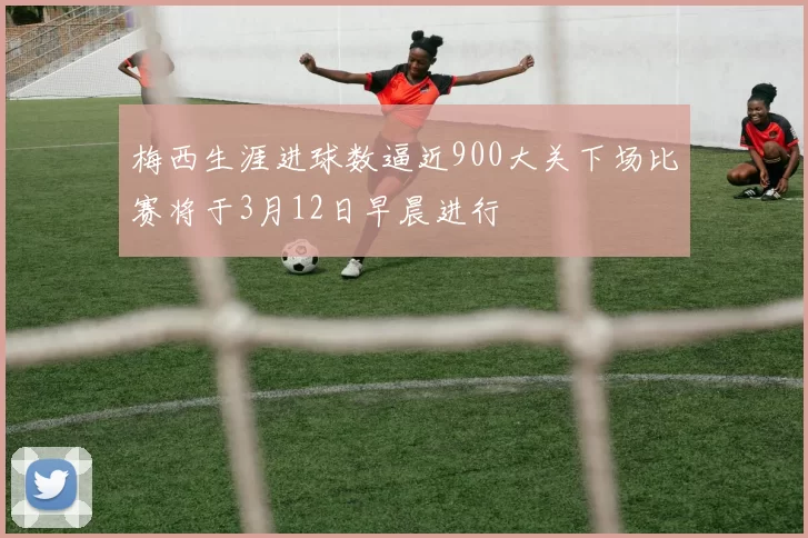 梅西生涯进球数逼近900大关下场比赛将于3月12日早晨进行
