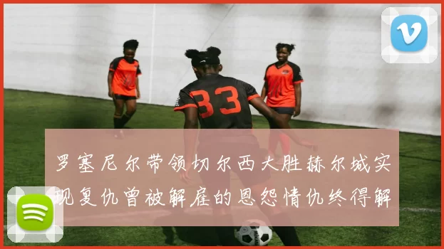 罗塞尼尔带领切尔西大胜赫尔城实现复仇曾被解雇的恩怨情仇终得解开