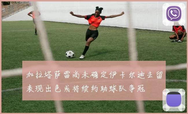 加拉塔萨雷尚未确定伊卡尔迪去留表现出色或将续约助球队争冠