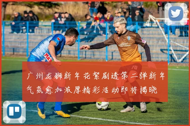 广州龙狮新年花絮剧透第二弹新年气氛愈加浓厚精彩活动即将揭晓